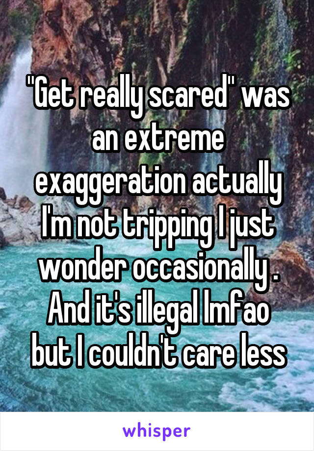 "Get really scared" was an extreme exaggeration actually I'm not tripping I just wonder occasionally .
And it's illegal lmfao but I couldn't care less