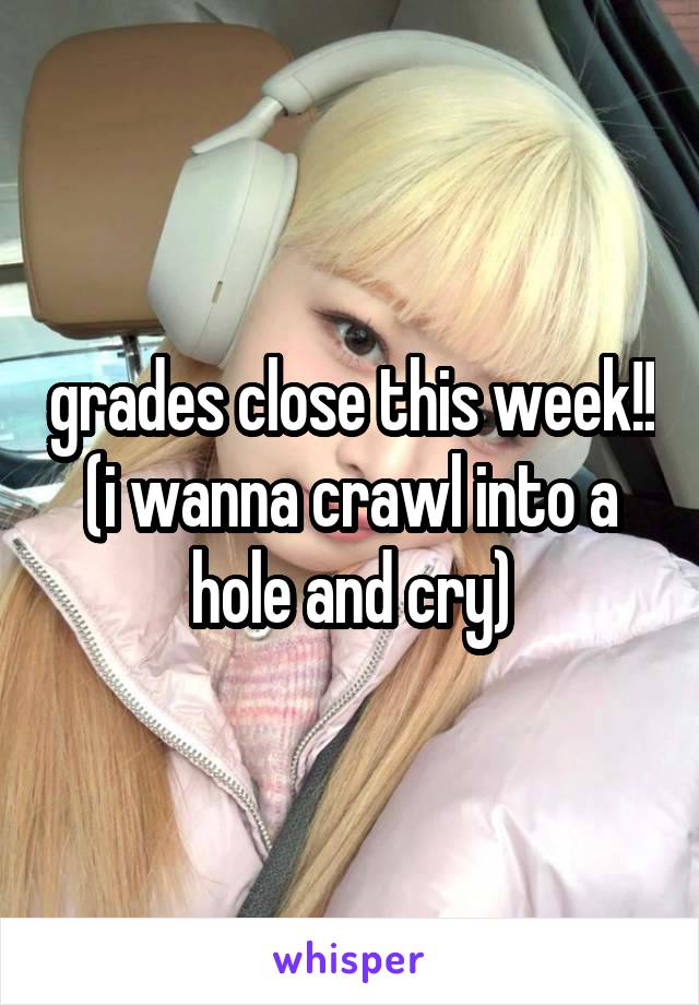 grades close this week!! (i wanna crawl into a hole and cry)