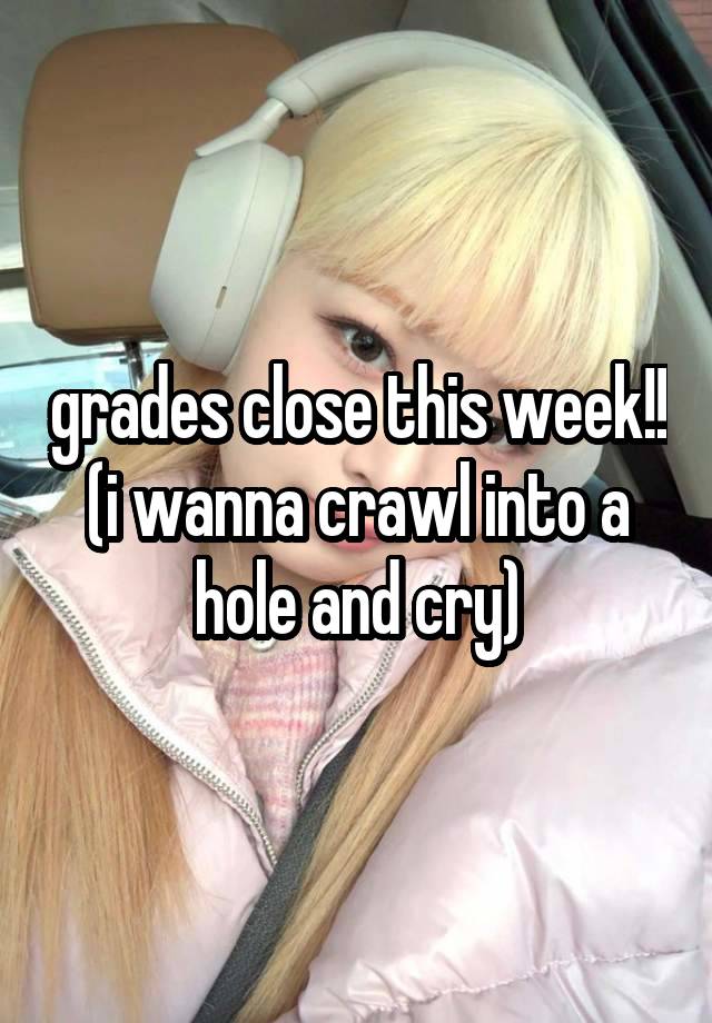 grades close this week!! (i wanna crawl into a hole and cry)