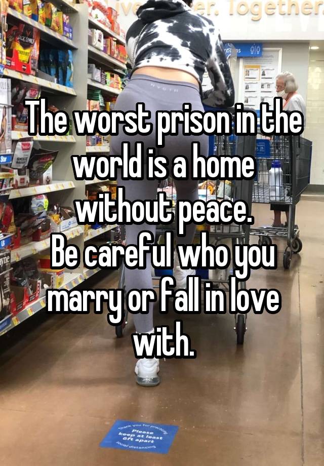 The worst prison in the world is a home without peace.
Be careful who you marry or fall in love with.