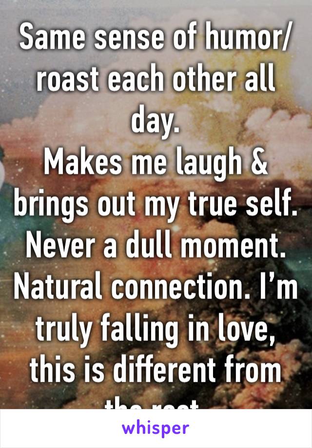 Same sense of humor/roast each other all day.
Makes me laugh & brings out my true self.
Never a dull moment. Natural connection. I’m truly falling in love, this is different from the rest.