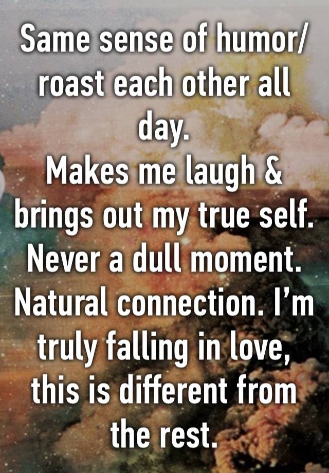 Same sense of humor/roast each other all day.
Makes me laugh & brings out my true self.
Never a dull moment. Natural connection. I’m truly falling in love, this is different from the rest.