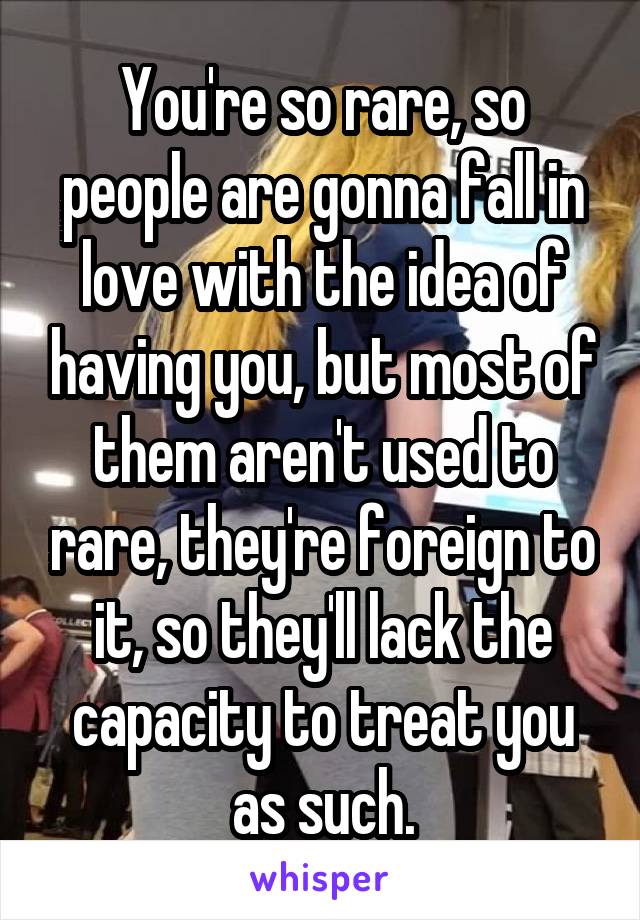 You're so rare, so people are gonna fall in love with the idea of having you, but most of them aren't used to rare, they're foreign to it, so they'll lack the capacity to treat you as such.