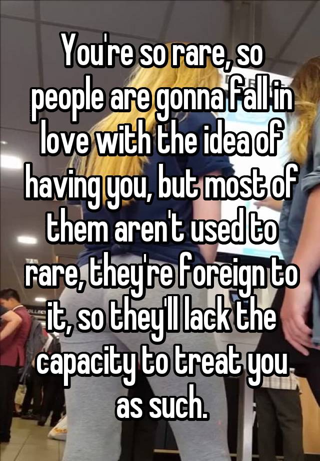 You're so rare, so people are gonna fall in love with the idea of having you, but most of them aren't used to rare, they're foreign to it, so they'll lack the capacity to treat you as such.