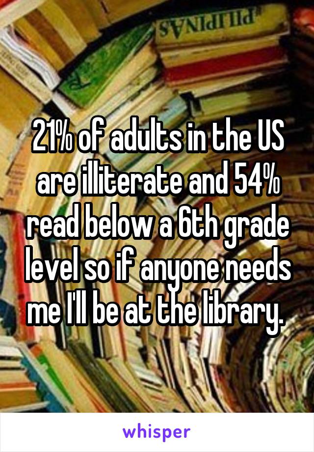 21% of adults in the US are illiterate and 54% read below a 6th grade level so if anyone needs me I'll be at the library. 