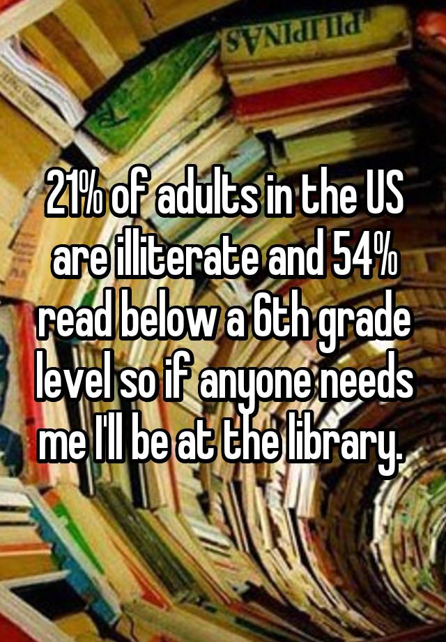 21% of adults in the US are illiterate and 54% read below a 6th grade level so if anyone needs me I'll be at the library. 