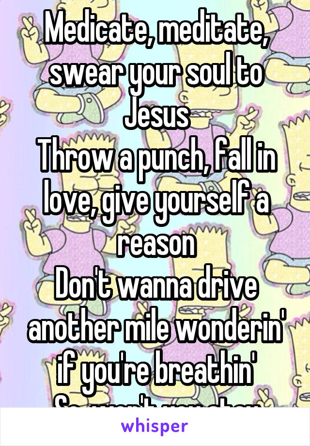 Medicate, meditate, swear your soul to Jesus
Throw a punch, fall in love, give yourself a reason
Don't wanna drive another mile wonderin' if you're breathin'
So, won't you stay