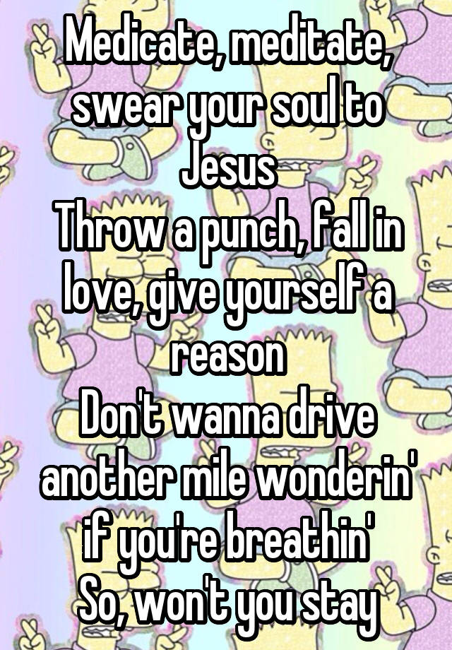 Medicate, meditate, swear your soul to Jesus
Throw a punch, fall in love, give yourself a reason
Don't wanna drive another mile wonderin' if you're breathin'
So, won't you stay