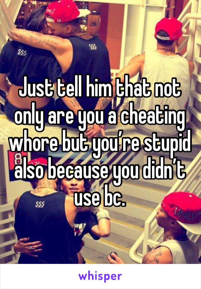 Just tell him that not only are you a cheating whore but you’re stupid also because you didn’t use bc. 