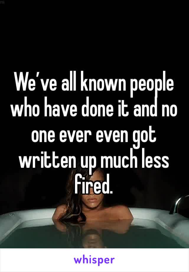 We’ve all known people who have done it and no one ever even got written up much less fired.