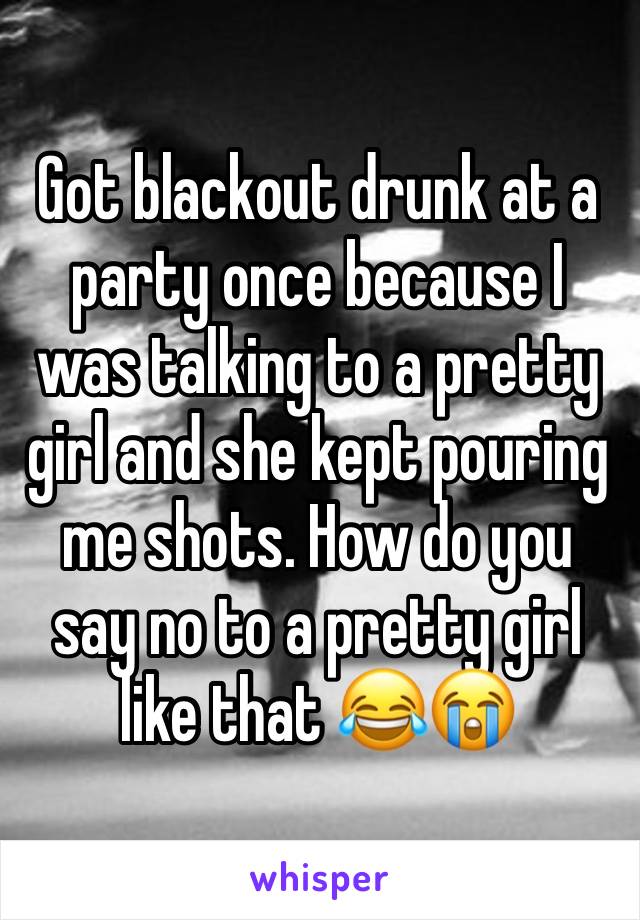 Got blackout drunk at a party once because I was talking to a pretty girl and she kept pouring me shots. How do you say no to a pretty girl like that 😂😭