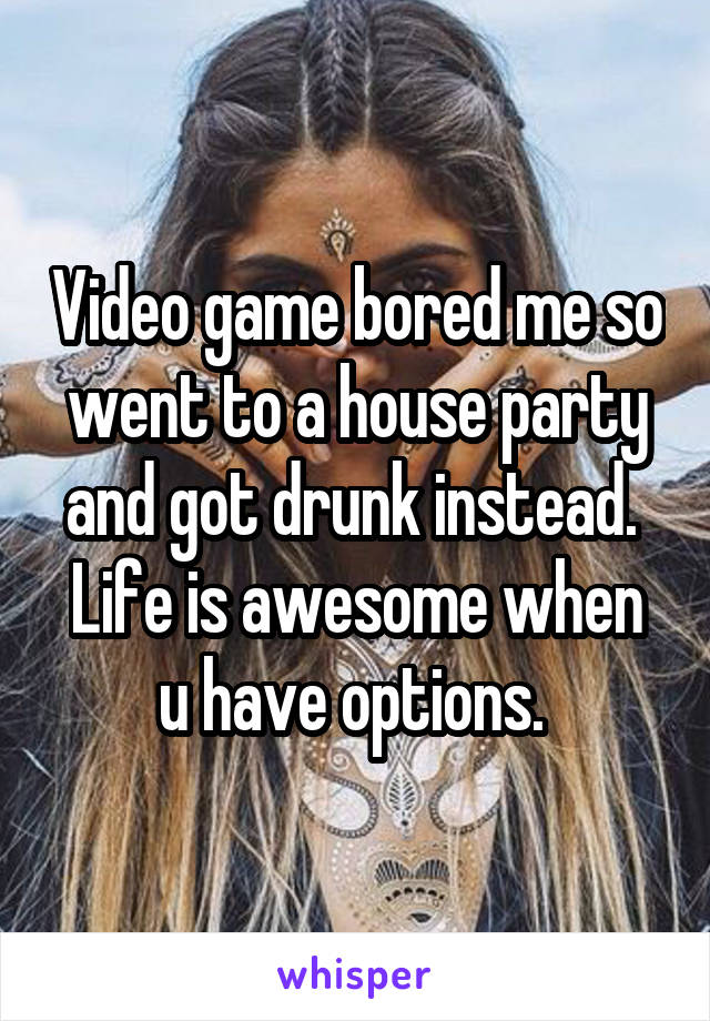 Video game bored me so went to a house party and got drunk instead. 
Life is awesome when u have options. 