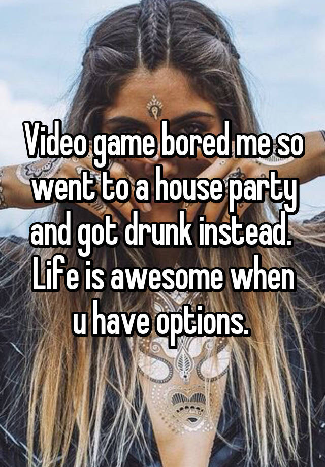 Video game bored me so went to a house party and got drunk instead. 
Life is awesome when u have options. 