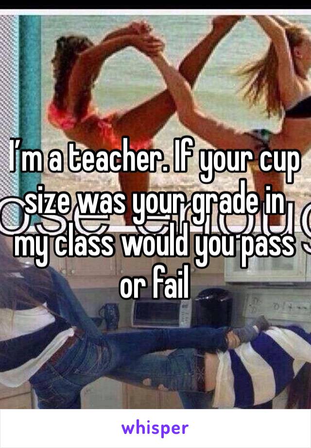 I’m a teacher. If your cup size was your grade in my class would you pass or fail