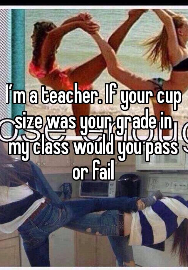 I’m a teacher. If your cup size was your grade in my class would you pass or fail