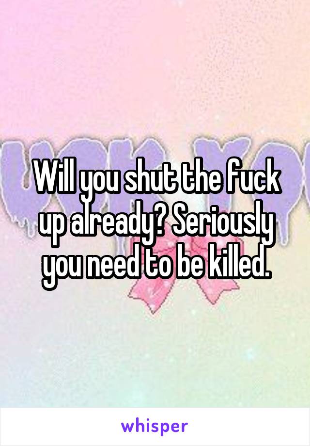 Will you shut the fuck up already? Seriously you need to be killed.