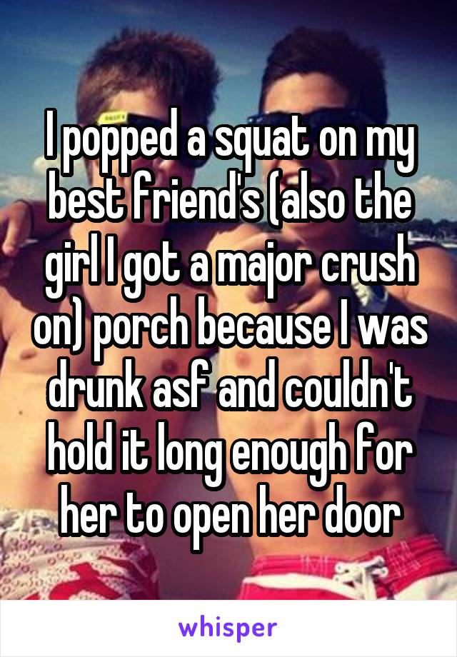  I popped a squat on my best friend's (also the girl I got a major crush on) porch because I was drunk asf and couldn't hold it long enough for her to open her door