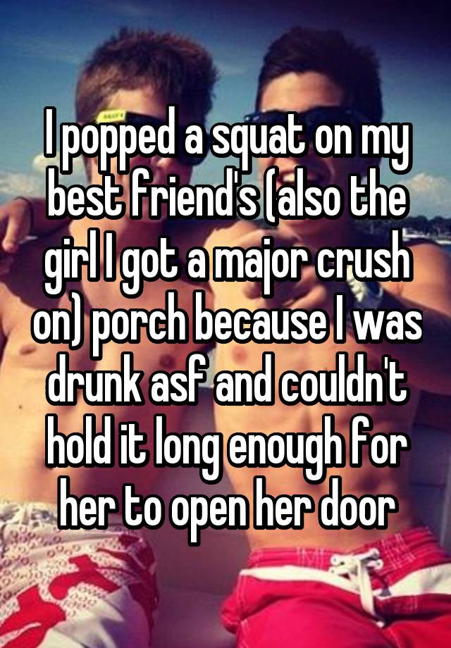  I popped a squat on my best friend's (also the girl I got a major crush on) porch because I was drunk asf and couldn't hold it long enough for her to open her door