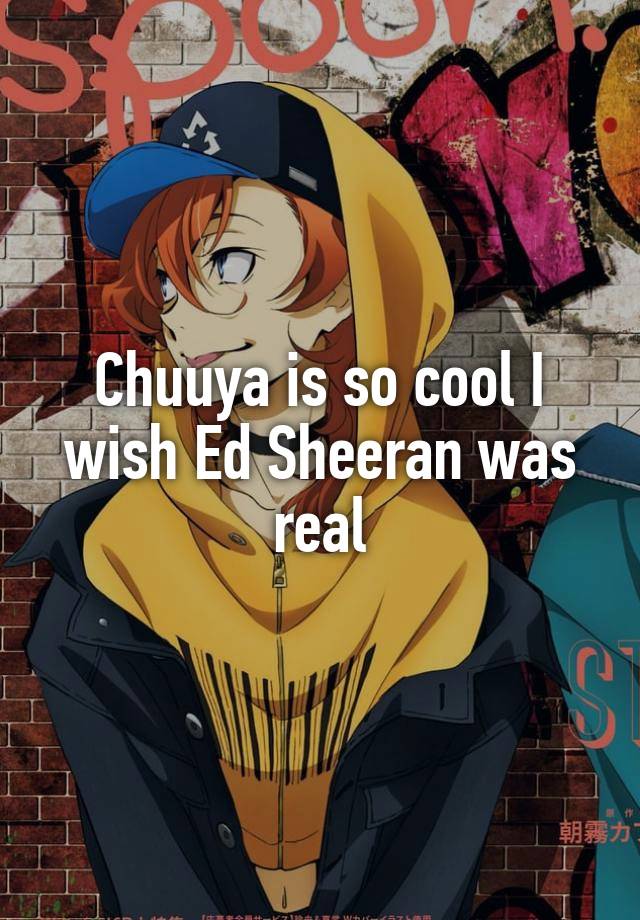 Chuuya is so cool I wish Ed Sheeran was real