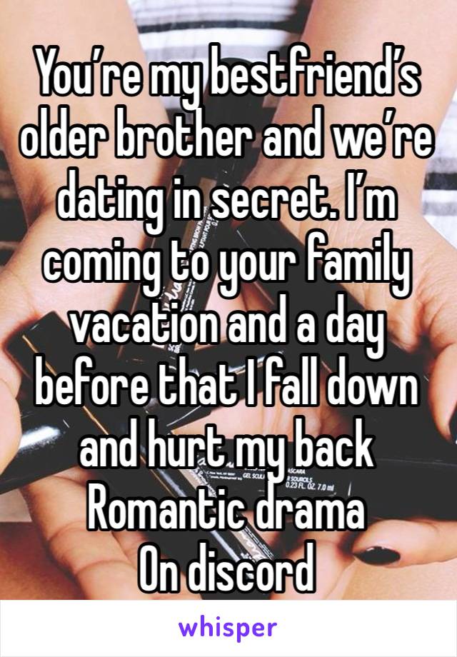 You’re my bestfriend’s older brother and we’re dating in secret. I’m coming to your family vacation and a day before that I fall down and hurt my back
Romantic drama 
On discord 