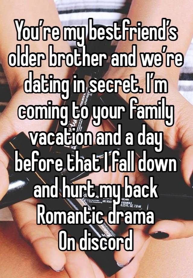 You’re my bestfriend’s older brother and we’re dating in secret. I’m coming to your family vacation and a day before that I fall down and hurt my back
Romantic drama 
On discord 