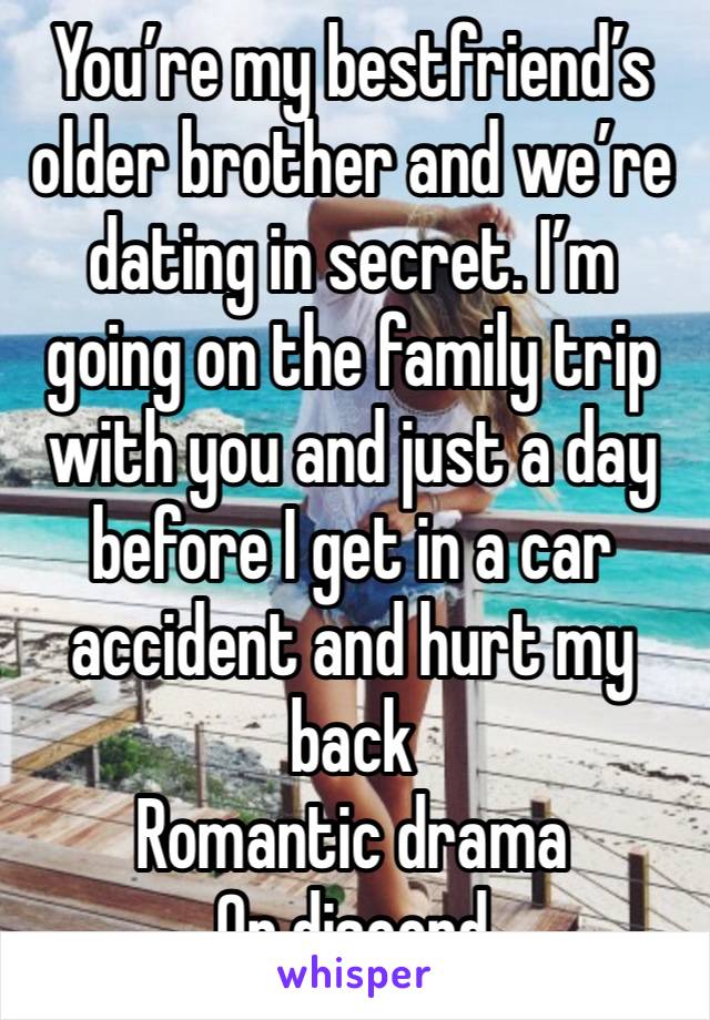 You’re my bestfriend’s older brother and we’re dating in secret. I’m going on the family trip with you and just a day before I get in a car accident and hurt my back
Romantic drama 
On discord