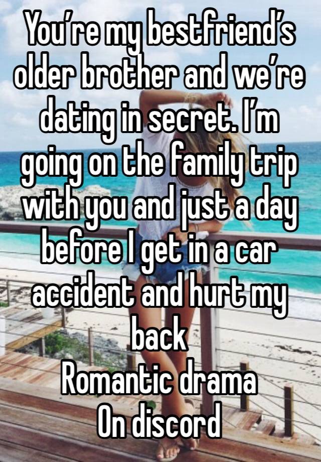 You’re my bestfriend’s older brother and we’re dating in secret. I’m going on the family trip with you and just a day before I get in a car accident and hurt my back
Romantic drama 
On discord