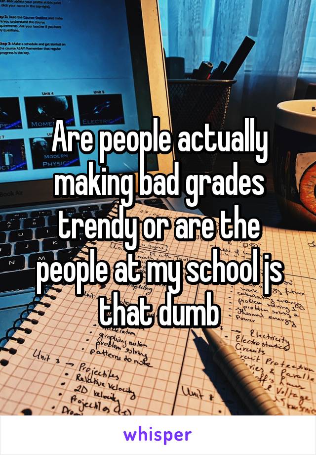 Are people actually making bad grades trendy or are the people at my school js that dumb