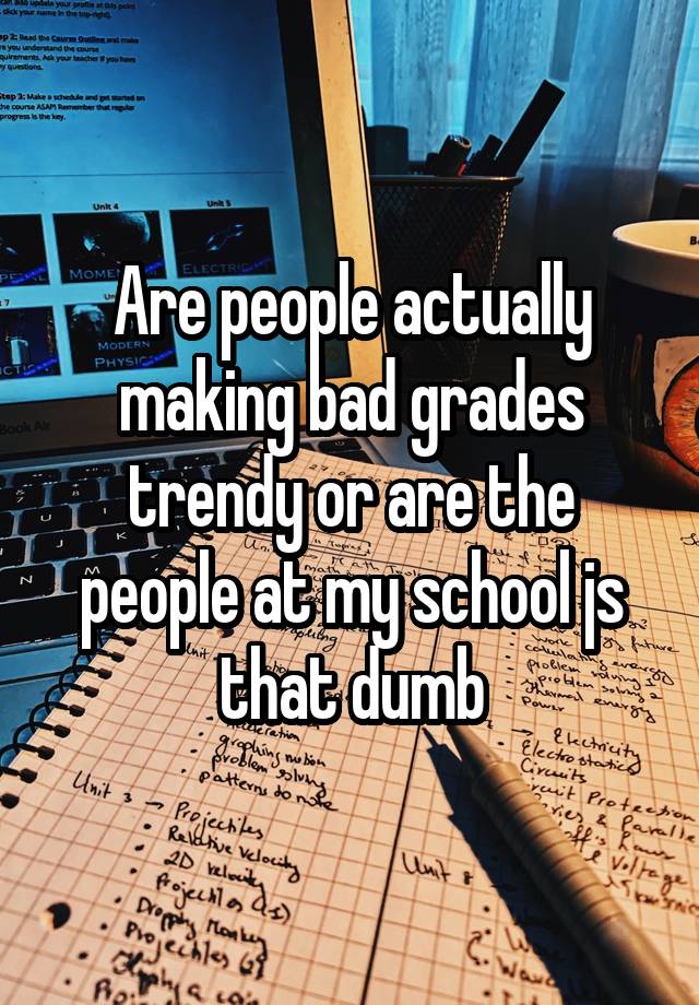 Are people actually making bad grades trendy or are the people at my school js that dumb