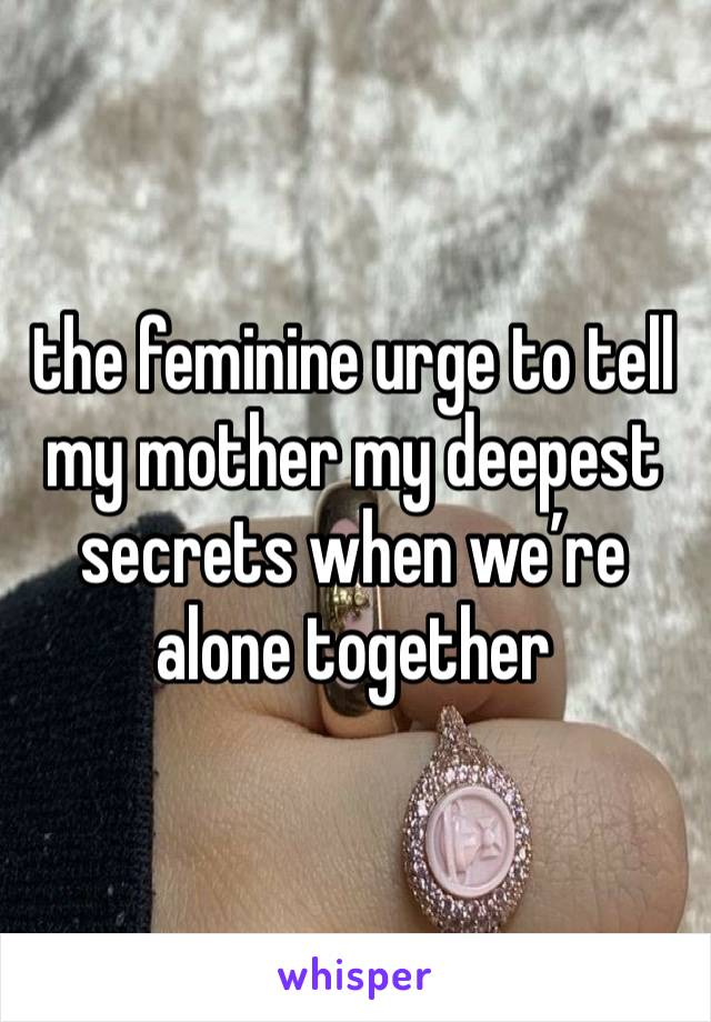 the feminine urge to tell my mother my deepest secrets when we’re alone together