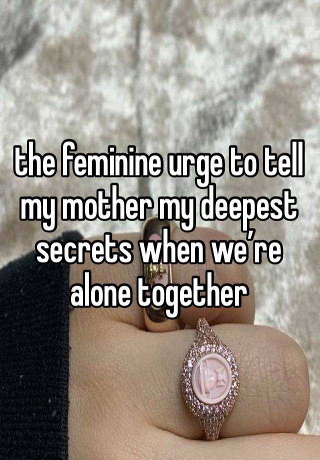 the feminine urge to tell my mother my deepest secrets when we’re alone together