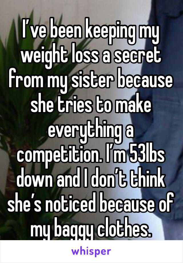 I’ve been keeping my weight loss a secret from my sister because she tries to make everything a competition. I’m 53lbs down and I don’t think she’s noticed because of my baggy clothes. 