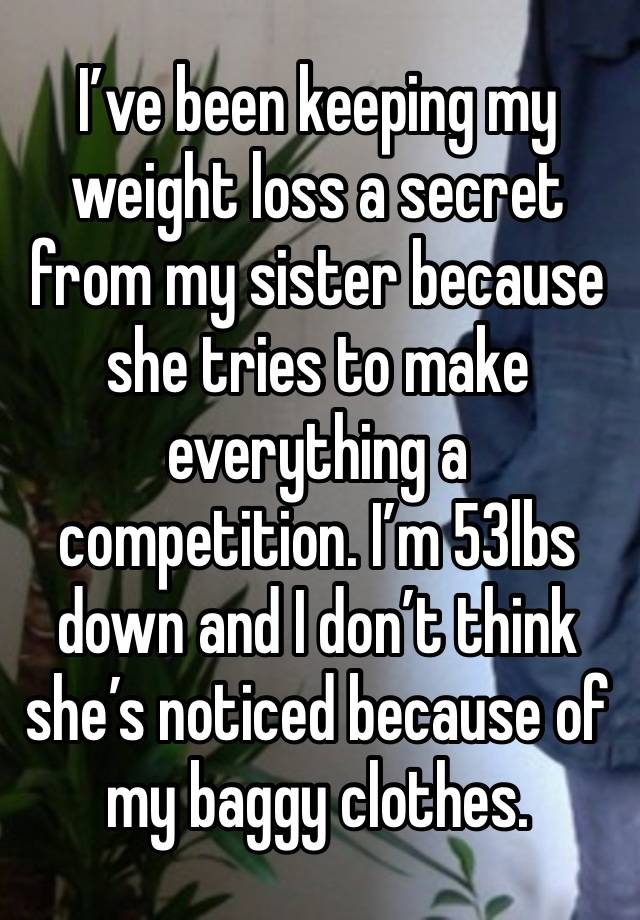 I’ve been keeping my weight loss a secret from my sister because she tries to make everything a competition. I’m 53lbs down and I don’t think she’s noticed because of my baggy clothes. 