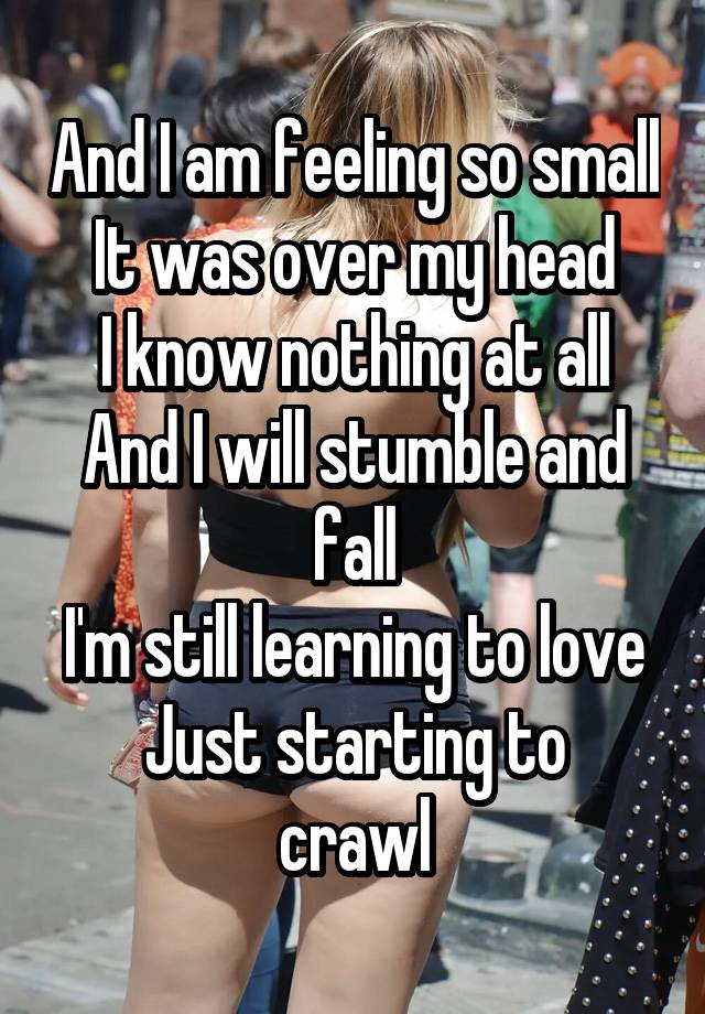 And I am feeling so small
It was over my head
I know nothing at all
And I will stumble and fall
I'm still learning to love
Just starting to crawl