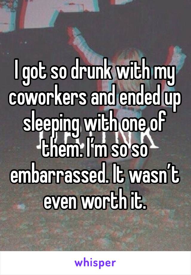 I got so drunk with my coworkers and ended up sleeping with one of them. I’m so so embarrassed. It wasn’t even worth it. 