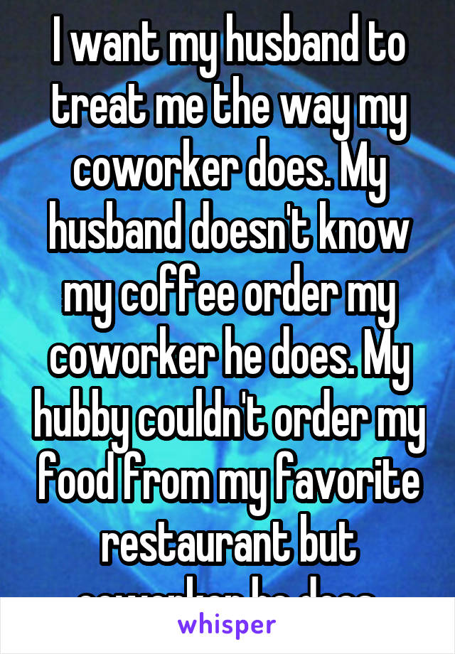 I want my husband to treat me the way my coworker does. My husband doesn't know my coffee order my coworker he does. My hubby couldn't order my food from my favorite restaurant but coworker he does.