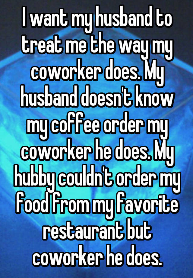 I want my husband to treat me the way my coworker does. My husband doesn't know my coffee order my coworker he does. My hubby couldn't order my food from my favorite restaurant but coworker he does.