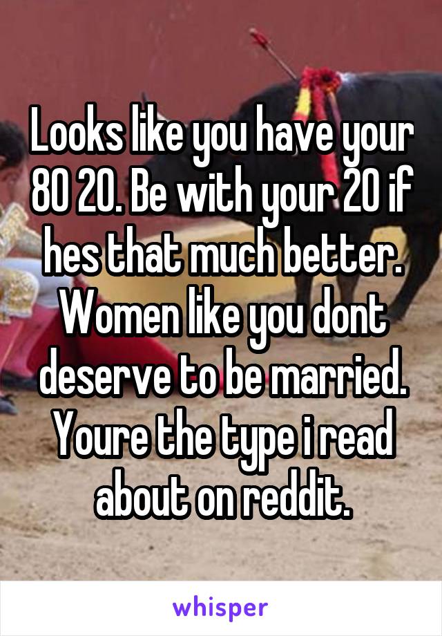 Looks like you have your 80 20. Be with your 20 if hes that much better. Women like you dont deserve to be married. Youre the type i read about on reddit.