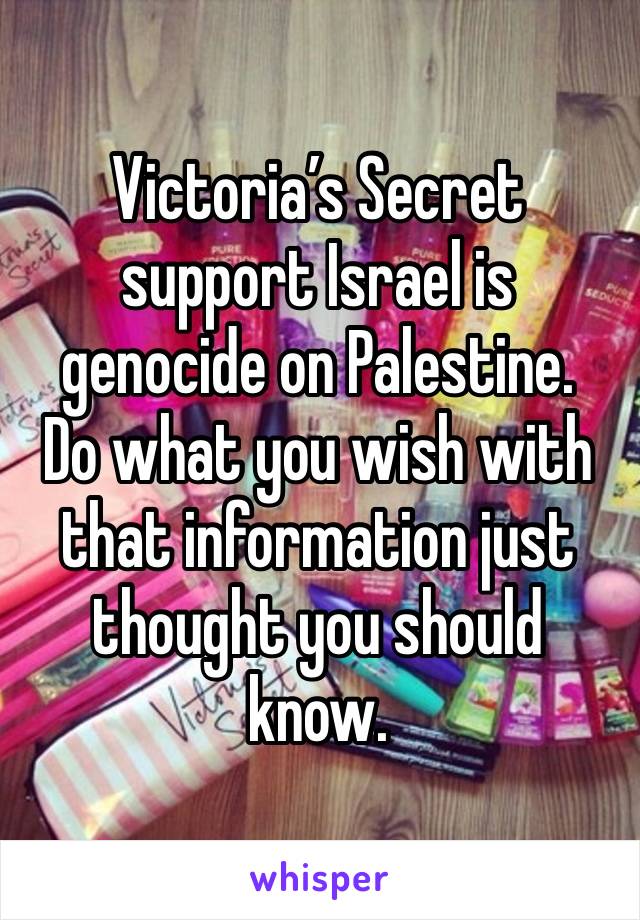 Victoria’s Secret support Israel is genocide on Palestine.
Do what you wish with that information just thought you should know.