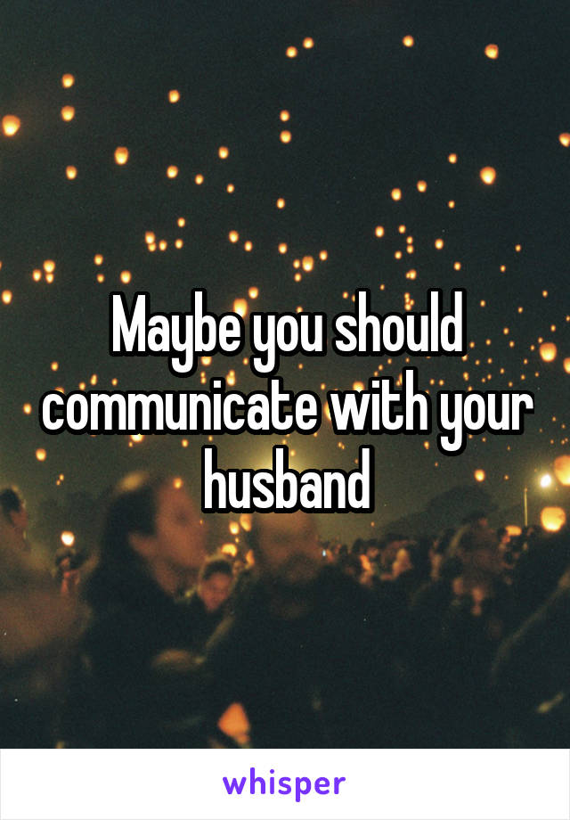 Maybe you should communicate with your husband