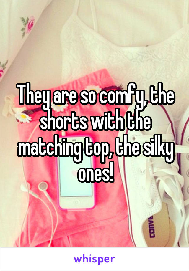 They are so comfy, the shorts with the matching top, the silky ones!