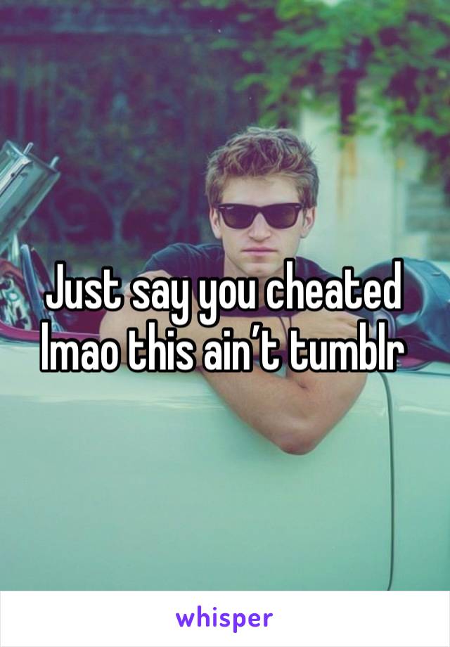 Just say you cheated lmao this ain’t tumblr