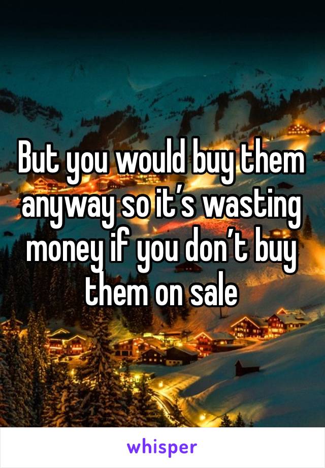 But you would buy them anyway so it’s wasting money if you don’t buy them on sale 