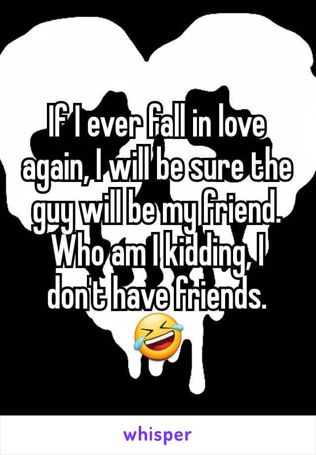 If I ever fall in love again, I will be sure the guy will be my friend.  Who am I kidding, I don't have friends. 🤣