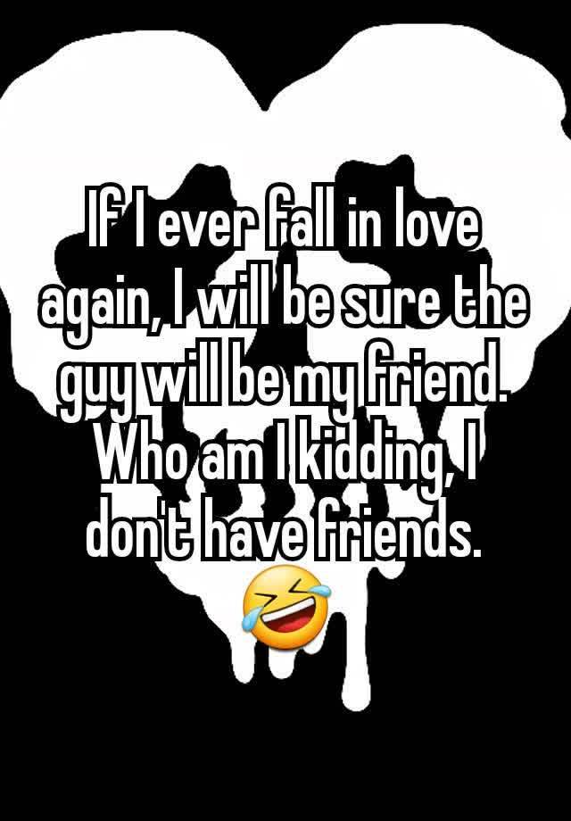 If I ever fall in love again, I will be sure the guy will be my friend.  Who am I kidding, I don't have friends. 🤣