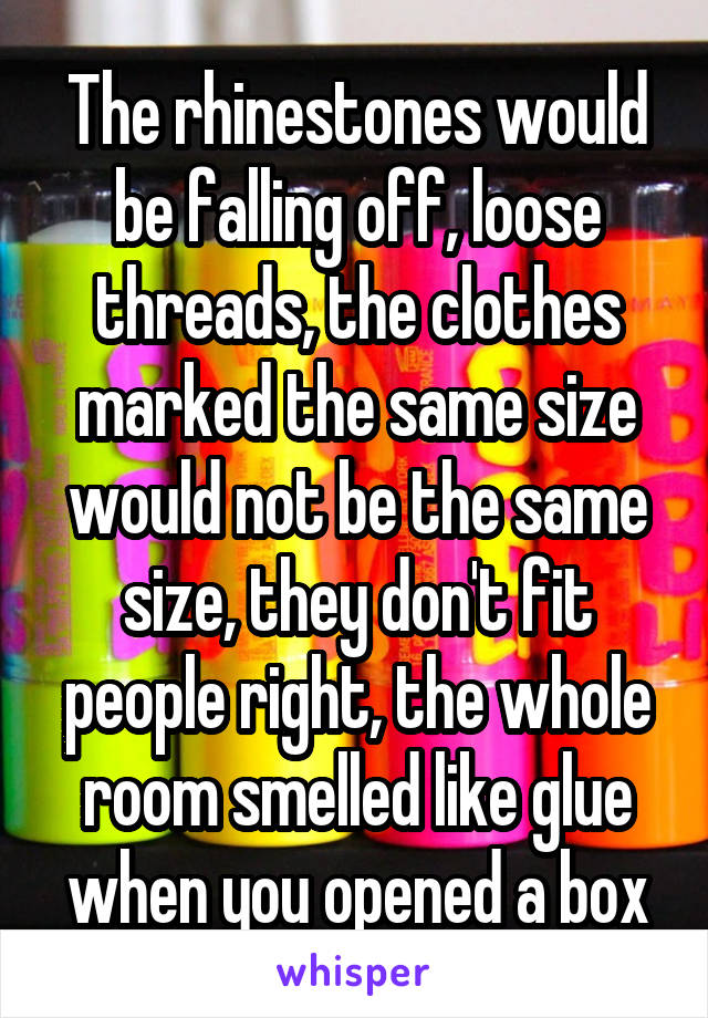 The rhinestones would be falling off, loose threads, the clothes marked the same size would not be the same size, they don't fit people right, the whole room smelled like glue when you opened a box