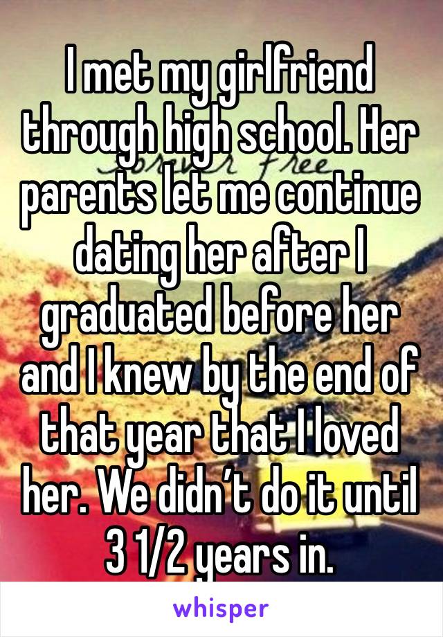 I met my girlfriend through high school. Her parents let me continue dating her after I graduated before her and I knew by the end of that year that I loved her. We didn’t do it until 3 1/2 years in.