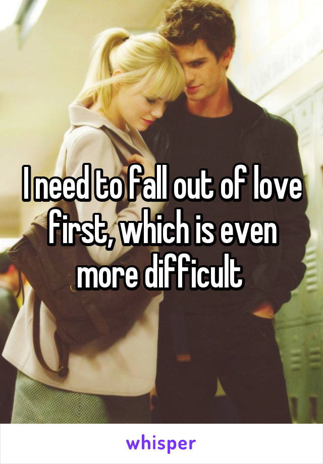 I need to fall out of love first, which is even more difficult 