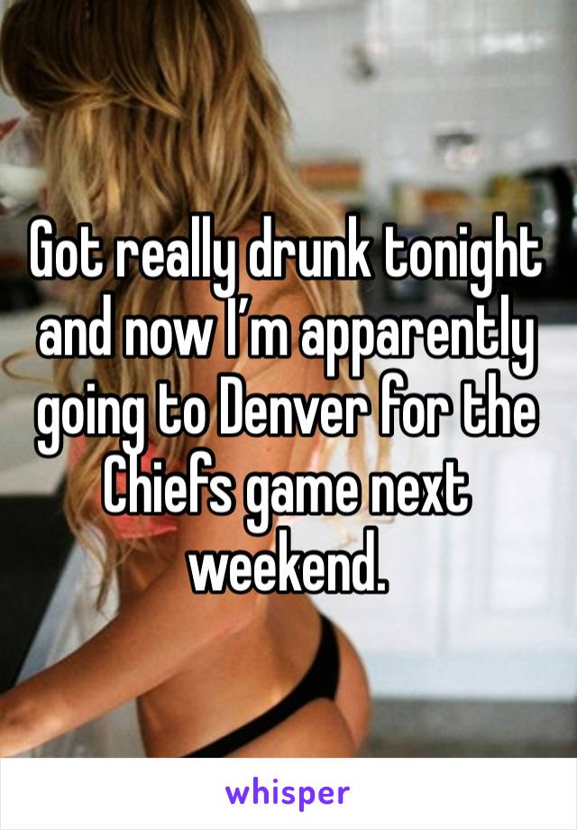 Got really drunk tonight and now I’m apparently going to Denver for the Chiefs game next weekend. 