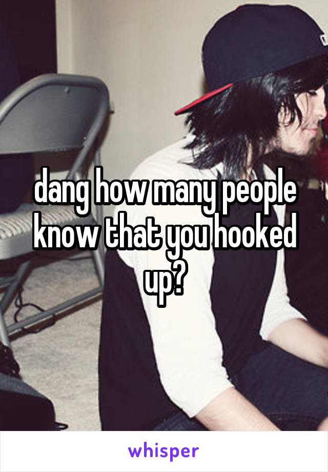 dang how many people know that you hooked up?